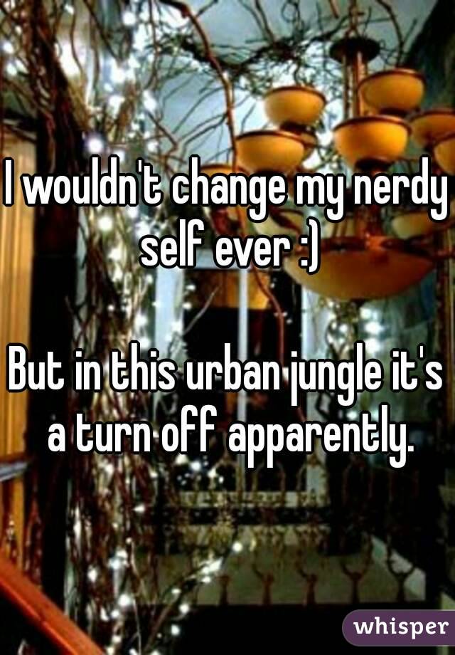 I wouldn't change my nerdy self ever :)

But in this urban jungle it's a turn off apparently.
