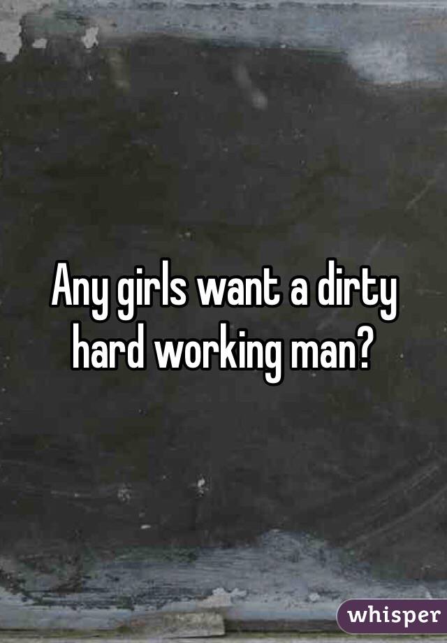 Any girls want a dirty hard working man?