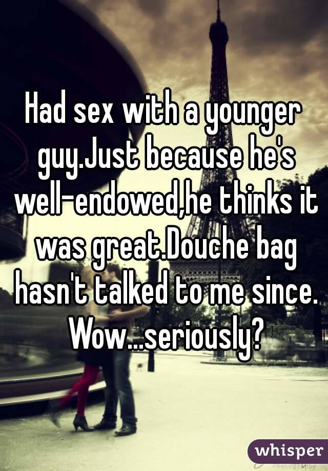 Had sex with a younger guy.Just because he's well-endowed,he thinks it was great.Douche bag hasn't talked to me since. Wow...seriously?