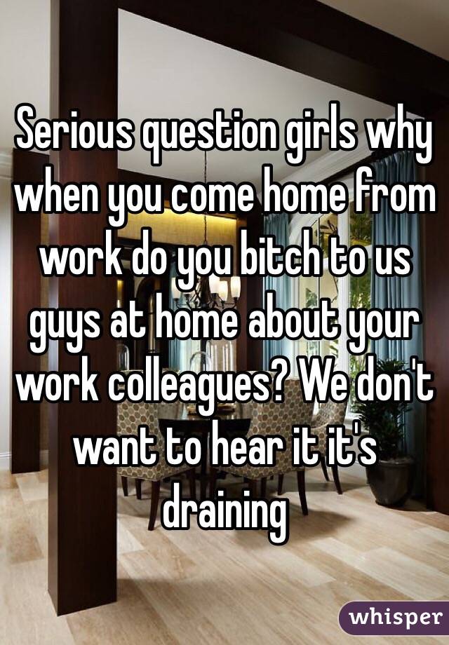 Serious question girls why when you come home from work do you bitch to us guys at home about your work colleagues? We don't want to hear it it's draining 