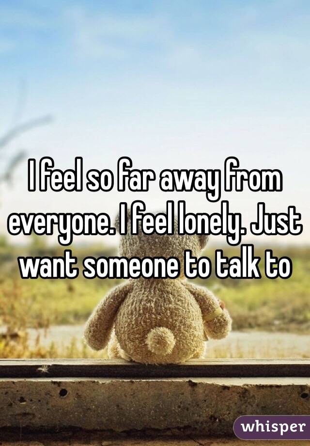 I feel so far away from everyone. I feel lonely. Just want someone to talk to
