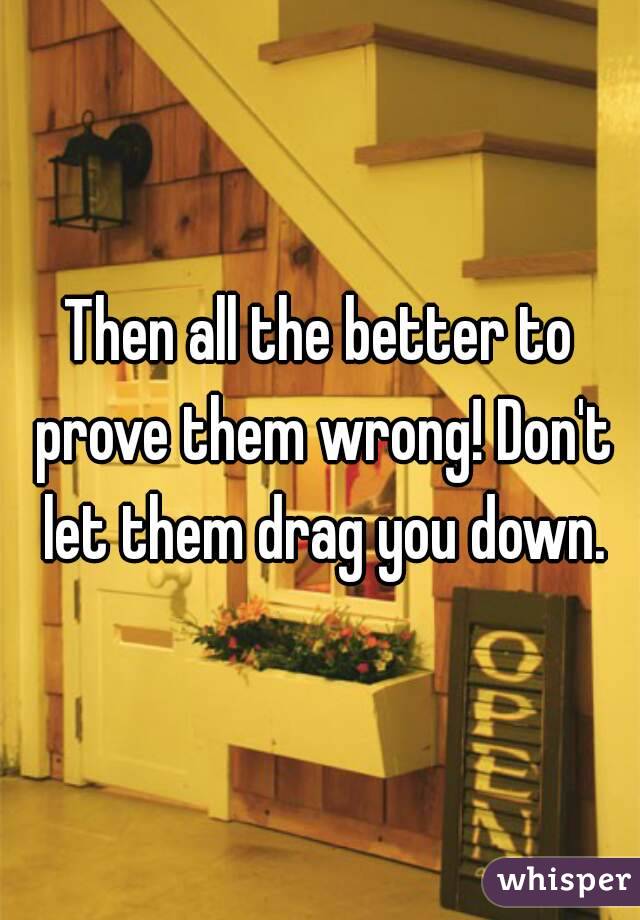 Then all the better to prove them wrong! Don't let them drag you down.