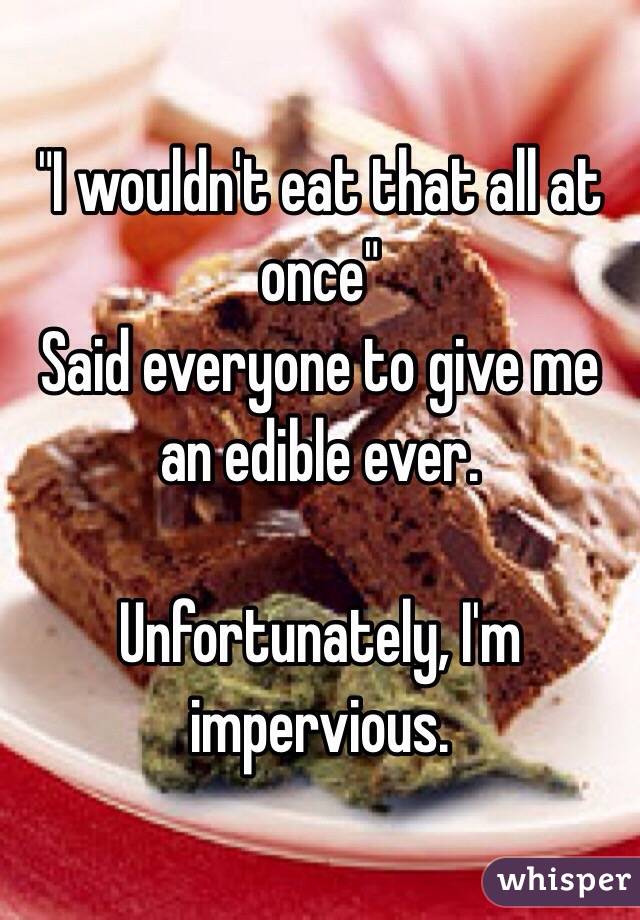 "I wouldn't eat that all at once"
Said everyone to give me an edible ever. 

Unfortunately, I'm impervious. 