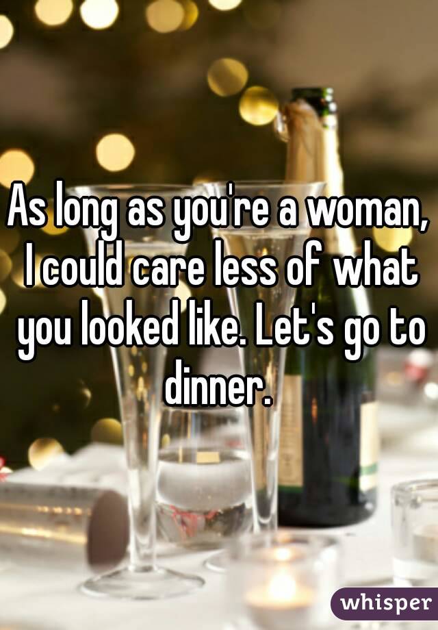 As long as you're a woman, I could care less of what you looked like. Let's go to dinner. 