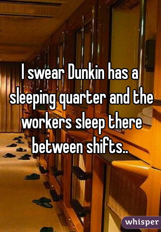 I swear Dunkin has a sleeping quarter and the workers sleep there between shifts.. 