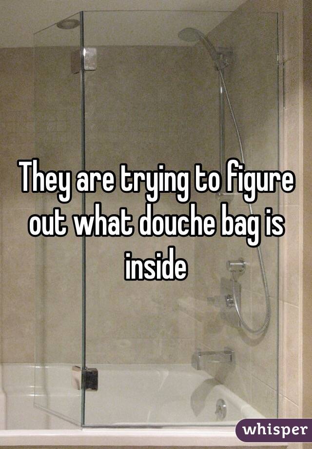 They are trying to figure out what douche bag is inside 