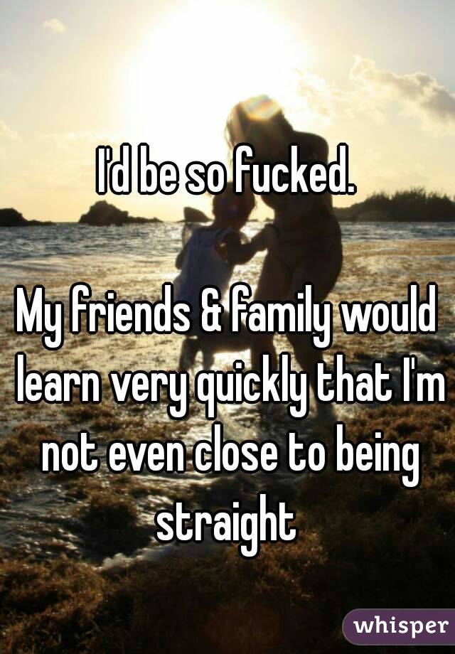 I'd be so fucked.

My friends & family would learn very quickly that I'm not even close to being straight 