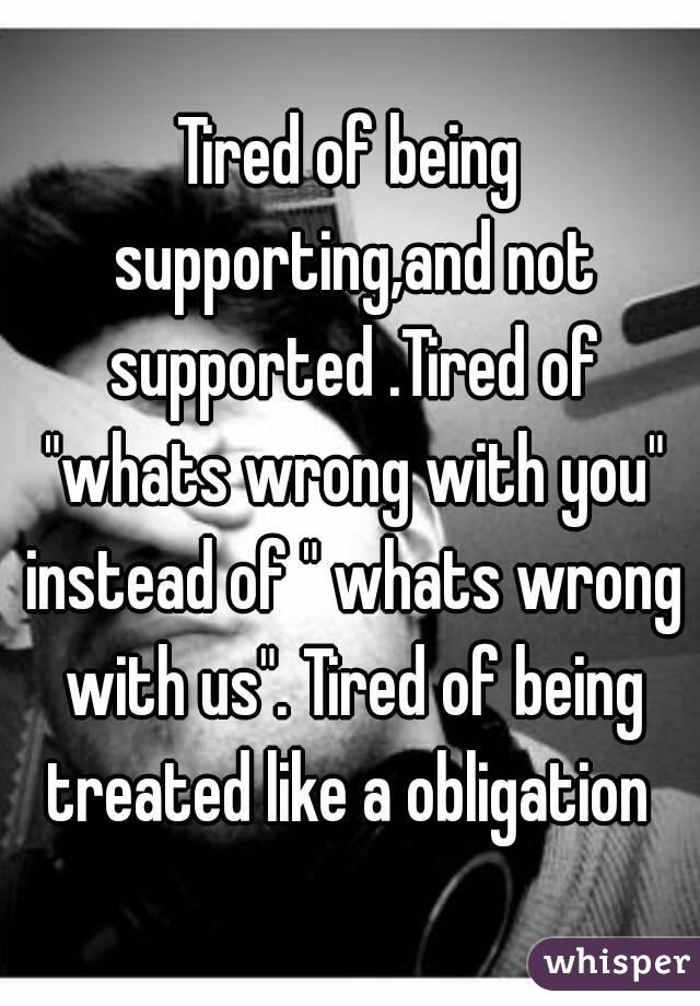 Tired of being supporting,and not supported .Tired of "whats wrong with you" instead of " whats wrong with us". Tired of being treated like a obligation 