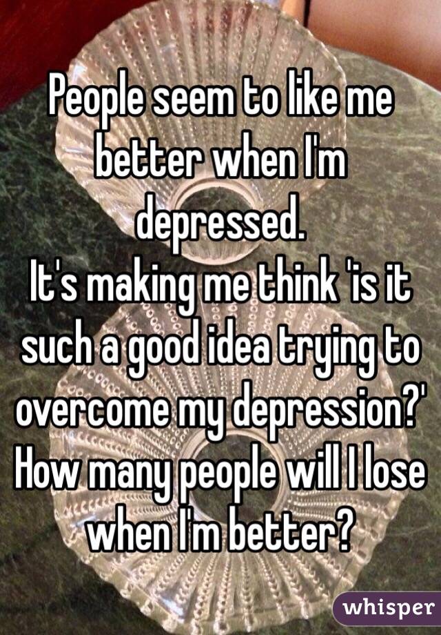 People seem to like me better when I'm depressed.
It's making me think 'is it such a good idea trying to overcome my depression?' How many people will I lose when I'm better?