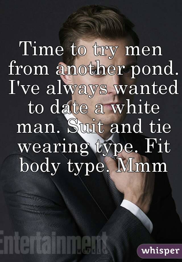 Time to try men from another pond. I've always wanted to date a white man. Suit and tie wearing type. Fit body type. Mmm
