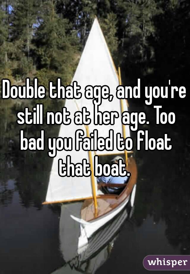 Double that age, and you're still not at her age. Too bad you failed to float that boat. 