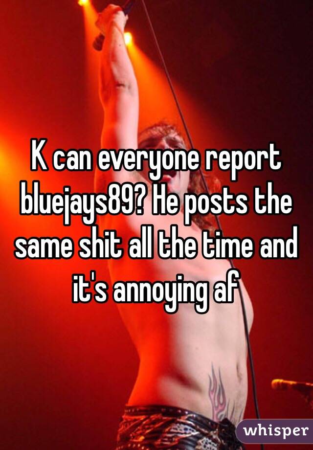 K can everyone report bluejays89? He posts the same shit all the time and it's annoying af