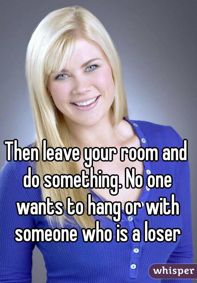 Then leave your room and do something. No one wants to hang or with someone who is a loser