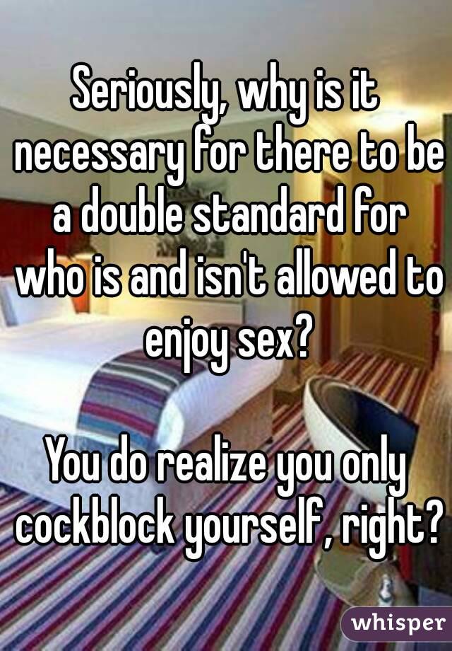 Seriously, why is it necessary for there to be a double standard for who is and isn't allowed to enjoy sex?

You do realize you only cockblock yourself, right?