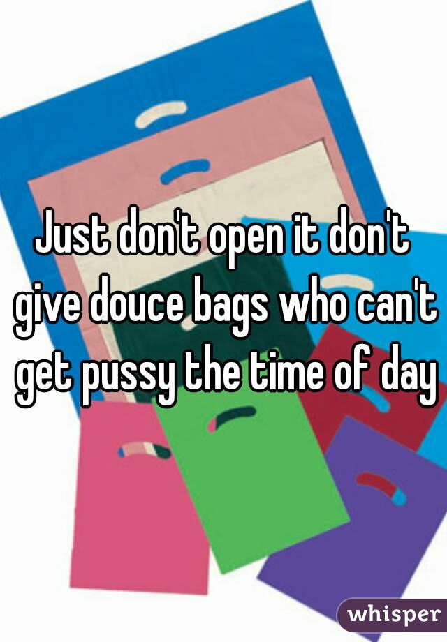 Just don't open it don't give douce bags who can't get pussy the time of day
