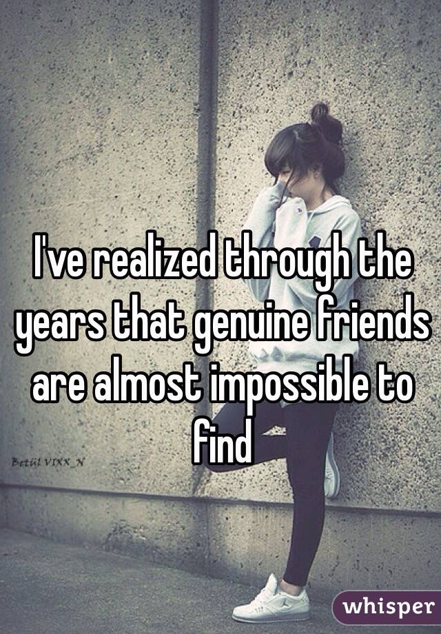 I've realized through the years that genuine friends are almost impossible to find