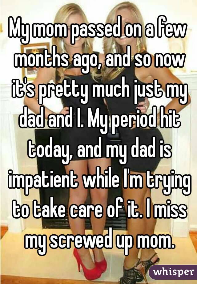 My mom passed on a few months ago, and so now it's pretty much just my dad and I. My period hit today, and my dad is impatient while I'm trying to take care of it. I miss my screwed up mom.