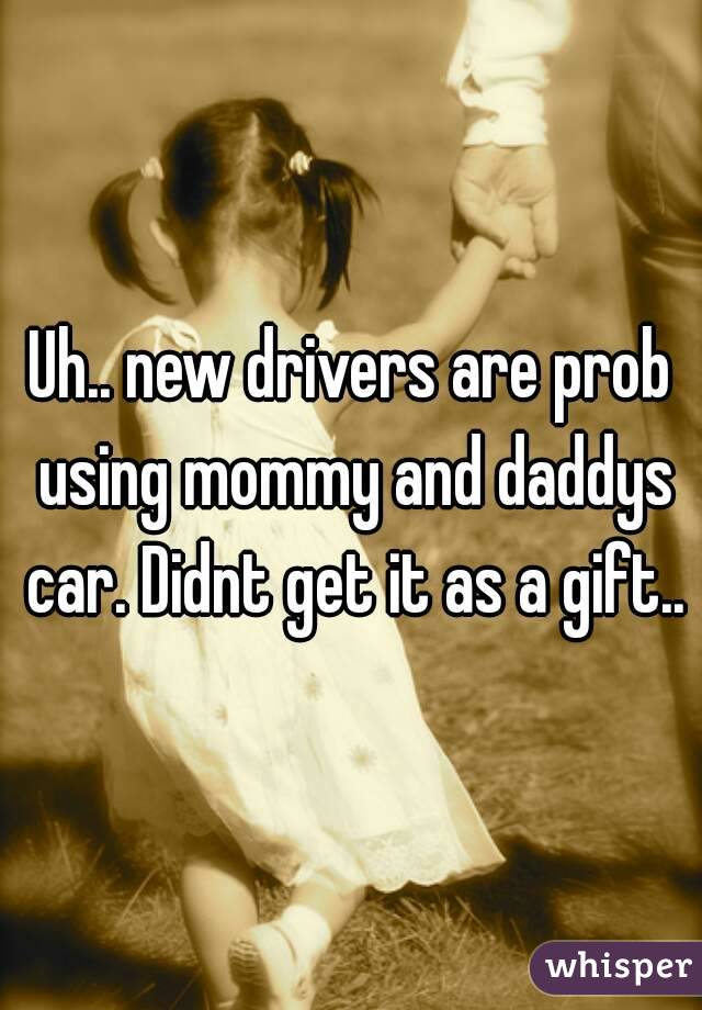Uh.. new drivers are prob using mommy and daddys car. Didnt get it as a gift..