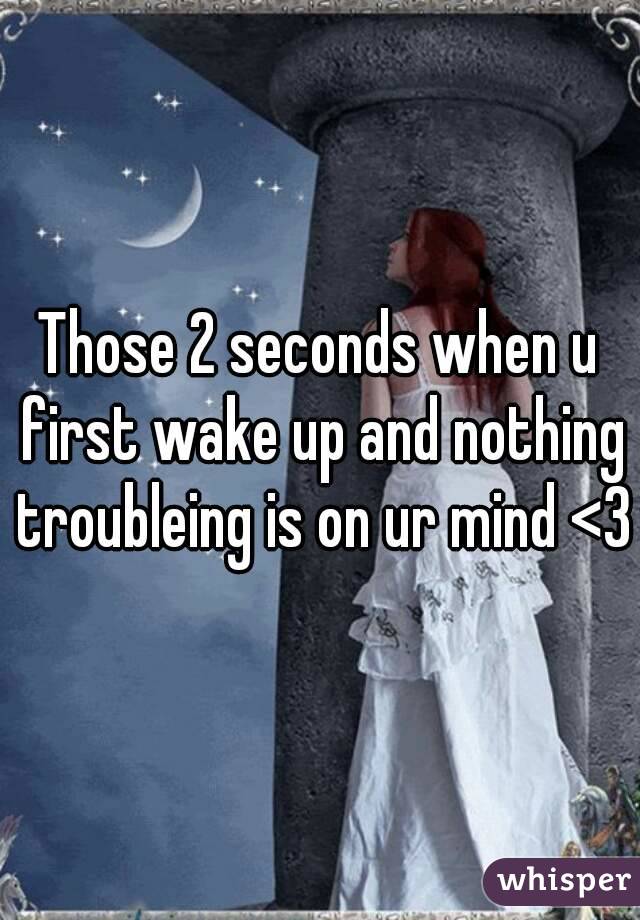 Those 2 seconds when u first wake up and nothing troubleing is on ur mind <3