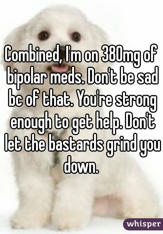Combined, I'm on 380mg of bipolar meds. Don't be sad bc of that. You're strong enough to get help. Don't let the bastards grind you down. 