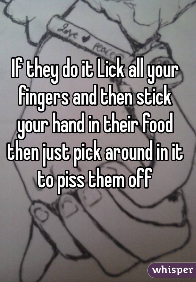 If they do it Lick all your fingers and then stick your hand in their food then just pick around in it to piss them off 

