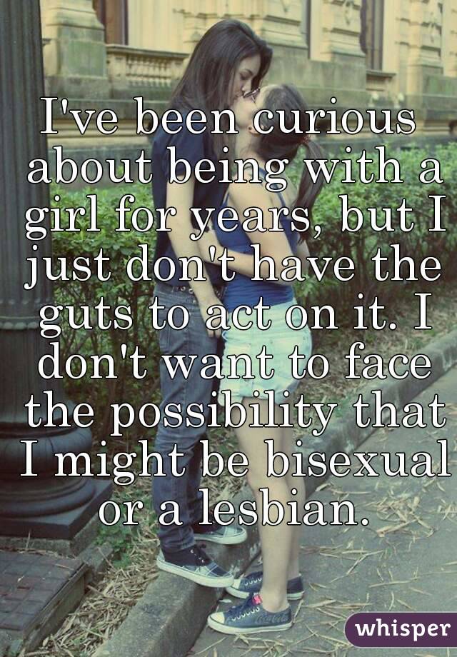 I've been curious about being with a girl for years, but I just don't have the guts to act on it. I don't want to face the possibility that I might be bisexual or a lesbian.