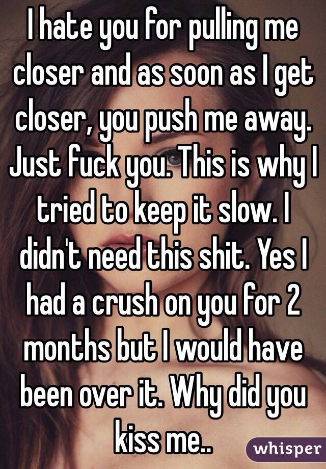 I hate you for pulling me closer and as soon as I get closer, you push me away. 
Just fuck you. This is why I tried to keep it slow. I didn't need this shit. Yes I had a crush on you for 2 months but I would have been over it. Why did you kiss me..