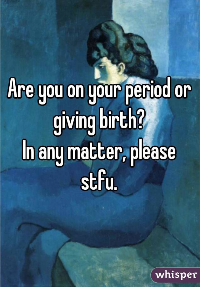 Are you on your period or giving birth? 
In any matter, please stfu. 