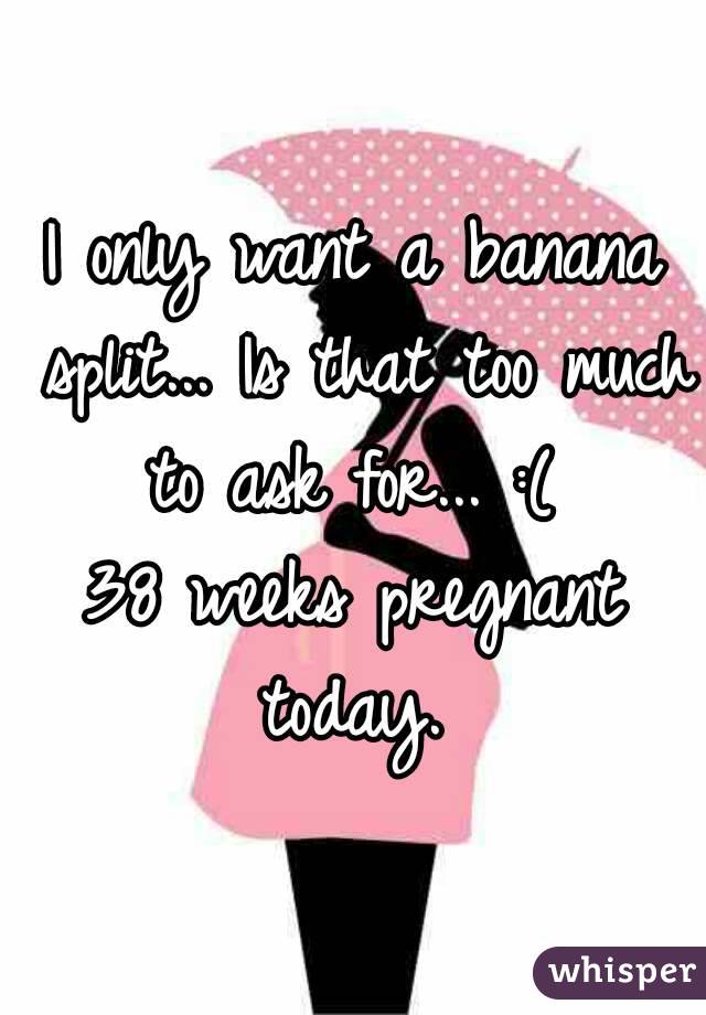 I only want a banana split... Is that too much to ask for... :( 
38 weeks pregnant today. 