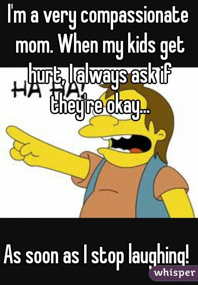 I'm a very compassionate mom. When my kids get hurt, I always ask if they're okay...




As soon as I stop laughing! 
