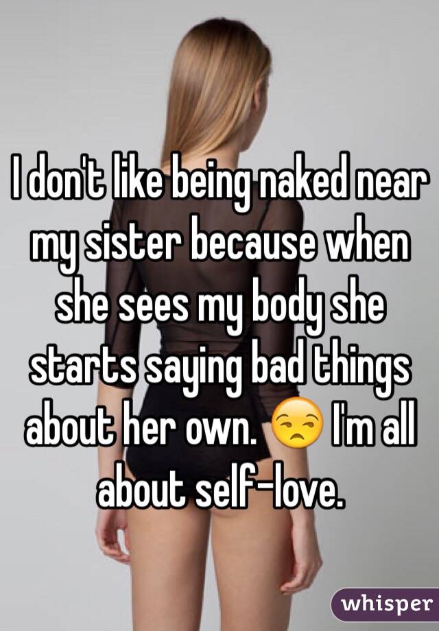 I don't like being naked near my sister because when she sees my body she starts saying bad things about her own. 😒 I'm all about self-love.