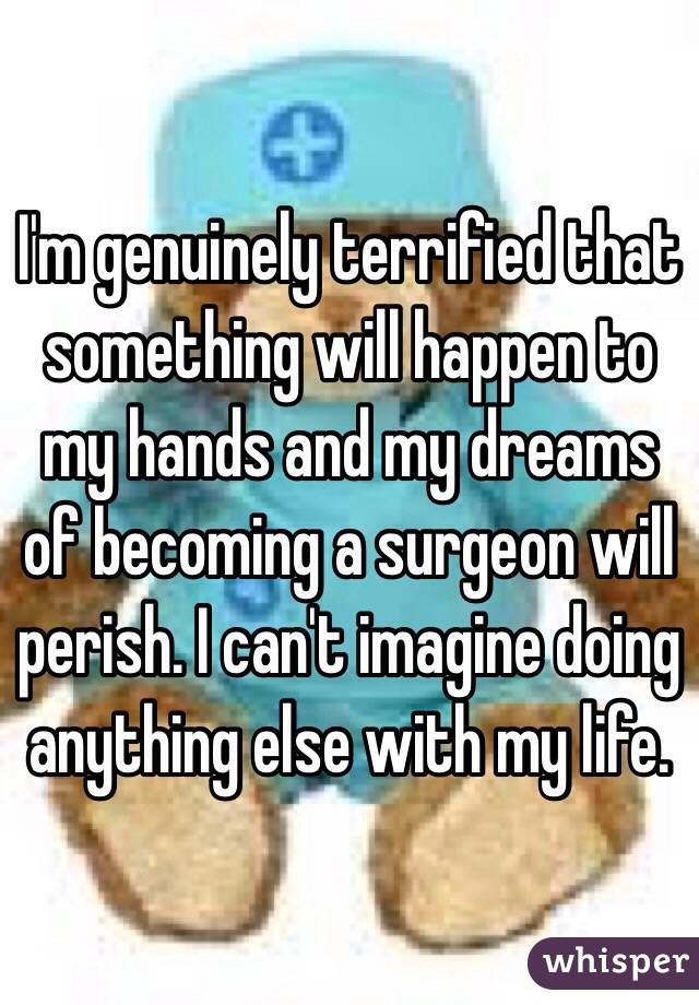 I'm genuinely terrified that something will happen to my hands and my dreams of becoming a surgeon will perish. I can't imagine doing anything else with my life.