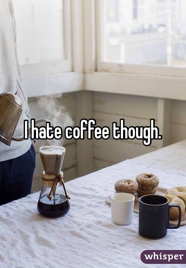 I hate coffee though.