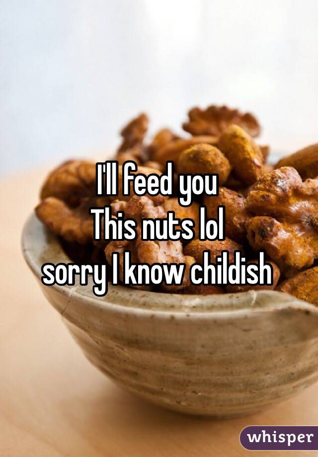 I'll feed you
This nuts lol 
sorry I know childish 