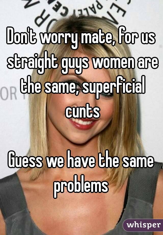Don't worry mate, for us straight guys women are the same, superficial cunts

Guess we have the same problems 