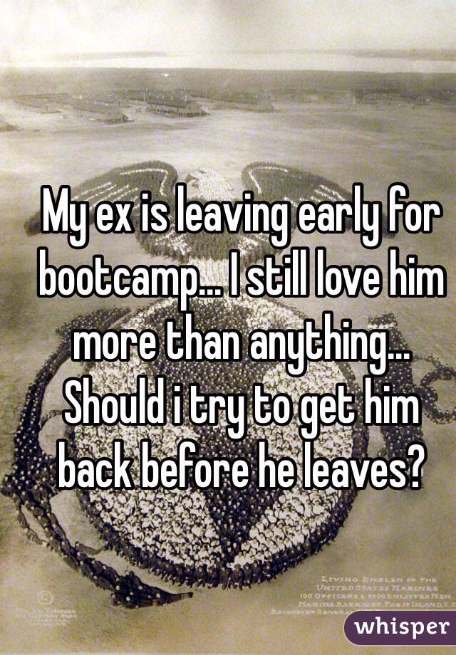 My ex is leaving early for bootcamp... I still love him more than anything... Should i try to get him back before he leaves?