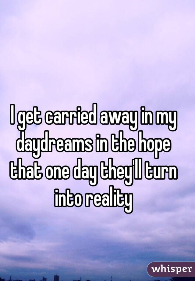 I get carried away in my daydreams in the hope that one day they'll turn into reality 