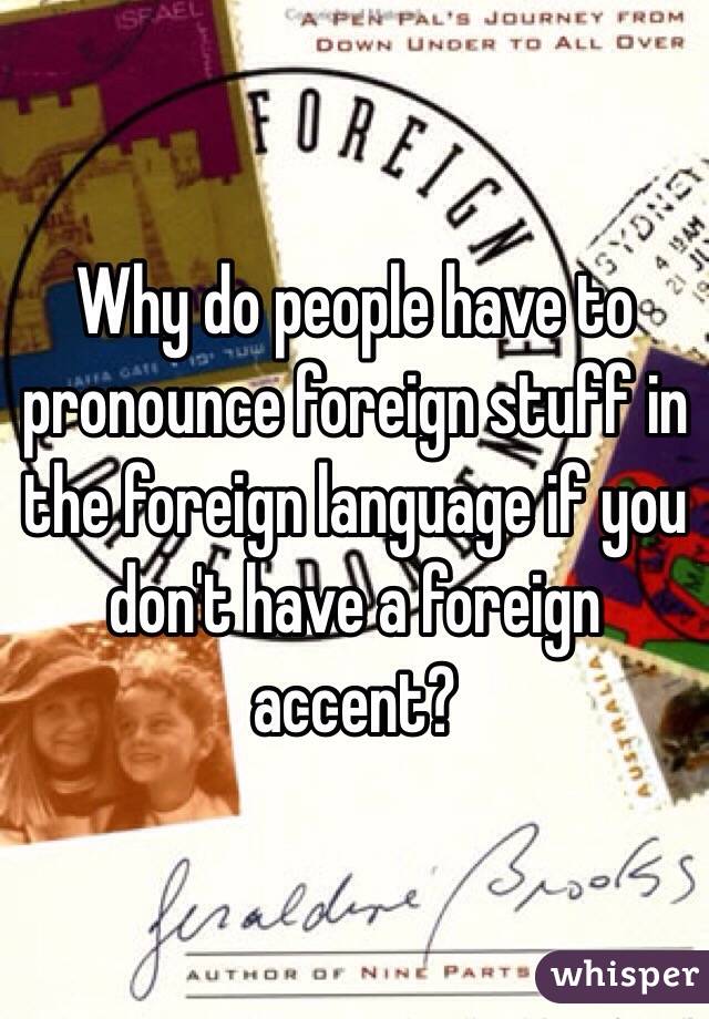 Why do people have to pronounce foreign stuff in the foreign language if you don't have a foreign accent?