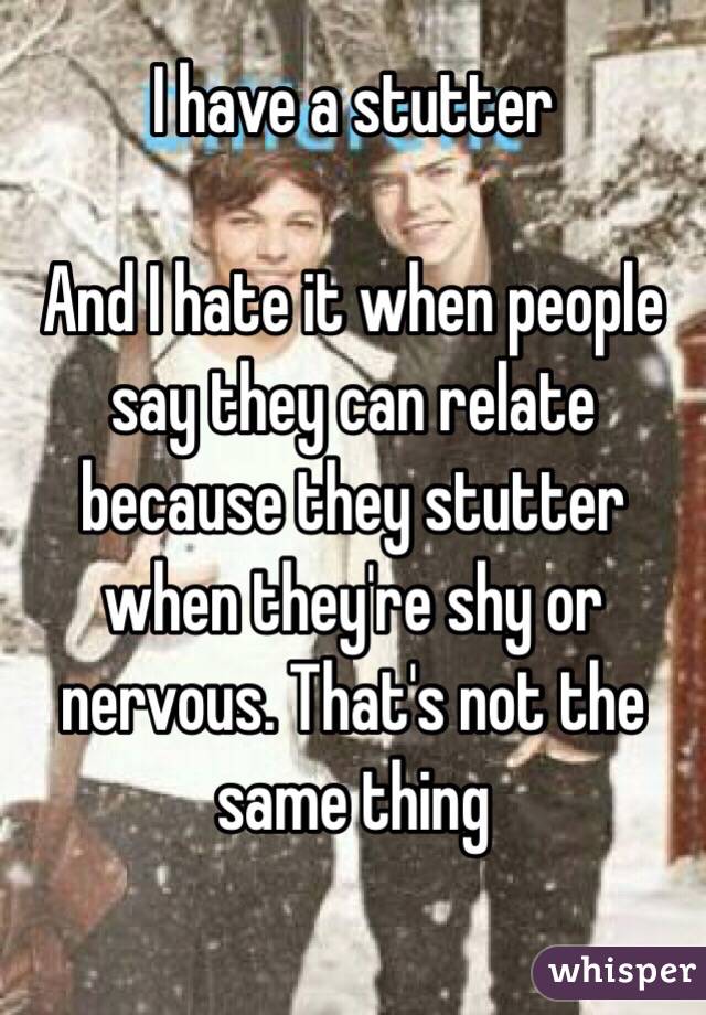 I have a stutter 

And I hate it when people say they can relate because they stutter when they're shy or nervous. That's not the same thing 

