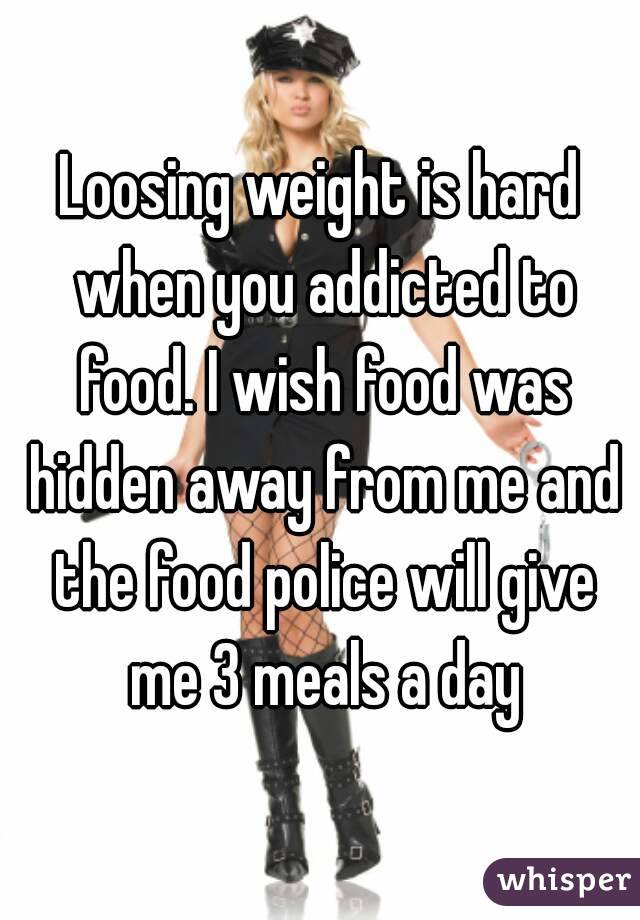 Loosing weight is hard when you addicted to food. I wish food was hidden away from me and the food police will give me 3 meals a day