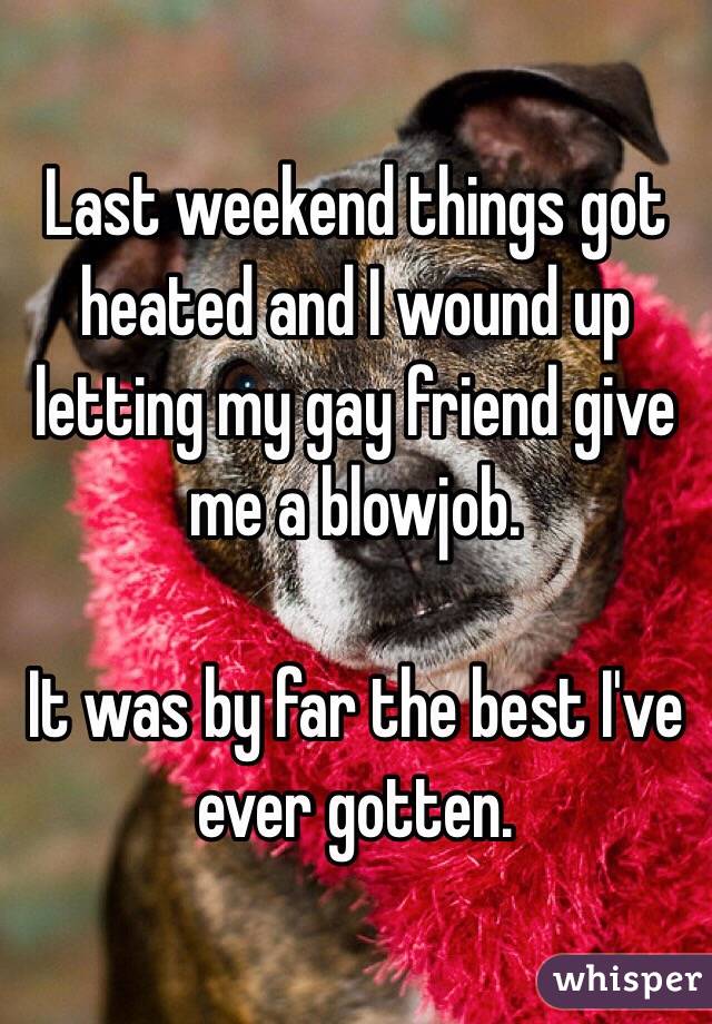 Last weekend things got heated and I wound up letting my gay friend give me a blowjob.

It was by far the best I've ever gotten.