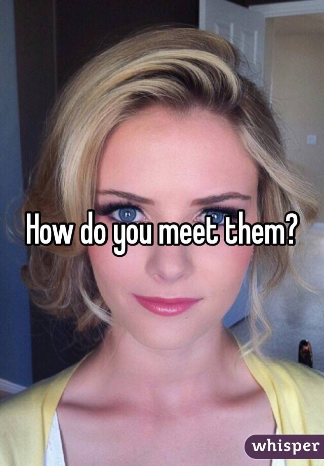 How do you meet them?