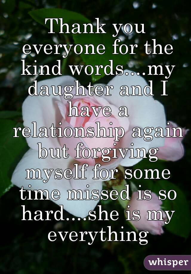Thank you everyone for the kind words....my daughter and I have a relationship again but forgiving myself for some time missed is so hard....she is my everything