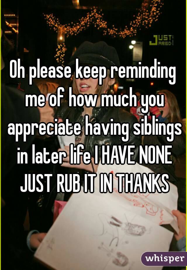 Oh please keep reminding me of how much you appreciate having siblings in later life I HAVE NONE JUST RUB IT IN THANKS