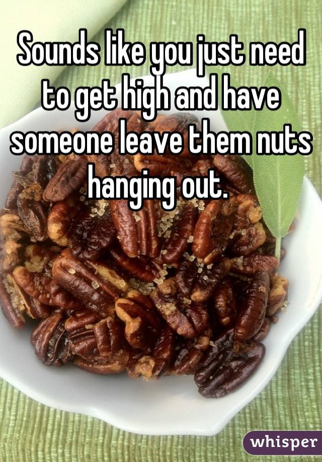Sounds like you just need to get high and have someone leave them nuts hanging out. 