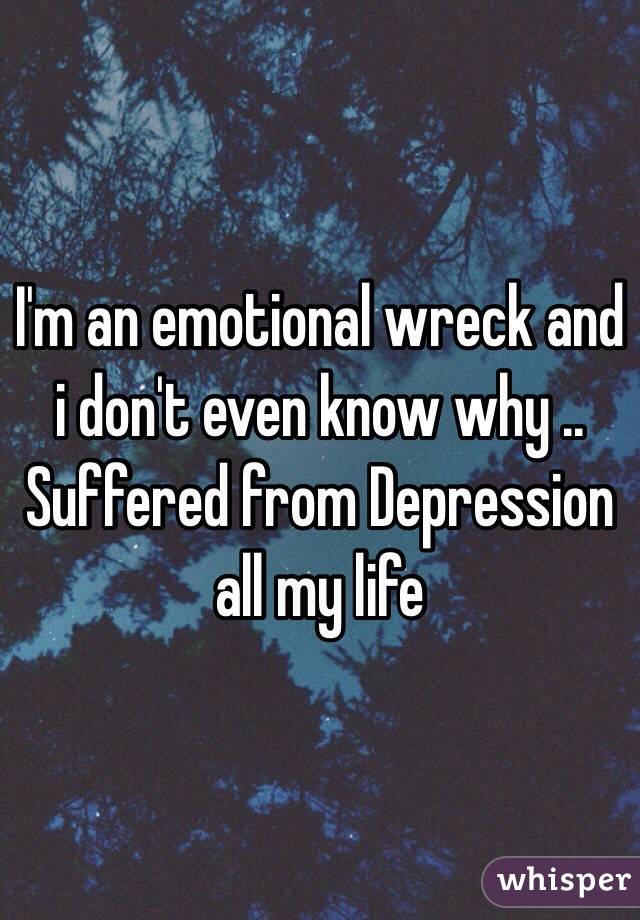 I'm an emotional wreck and i don't even know why .. Suffered from Depression all my life