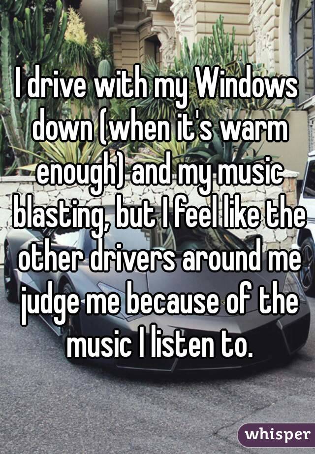 I drive with my Windows down (when it's warm enough) and my music blasting, but I feel like the other drivers around me judge me because of the music I listen to.