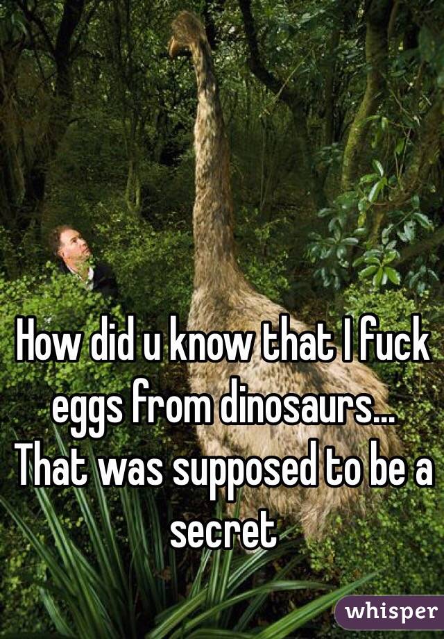 How did u know that I fuck eggs from dinosaurs... That was supposed to be a secret