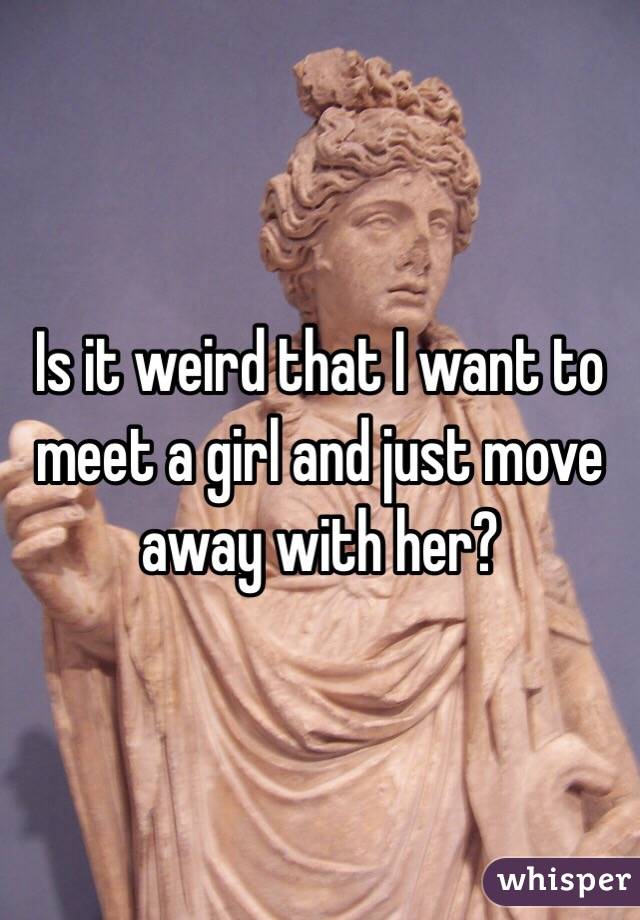 Is it weird that I want to meet a girl and just move away with her? 