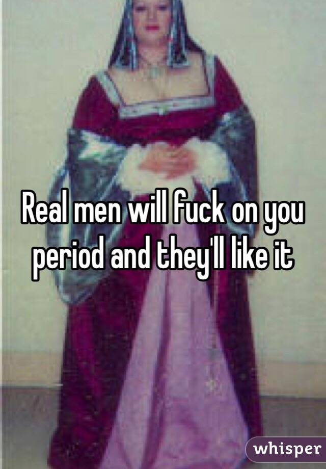 Real men will fuck on you period and they'll like it